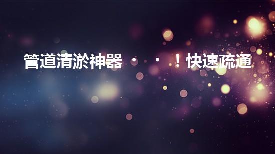 管道清淤神器！快速疏通，徹底解決市政難題！